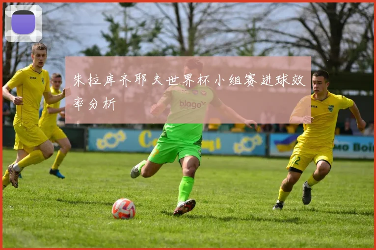 朱拉库齐耶夫世界杯小组赛进球效率分析