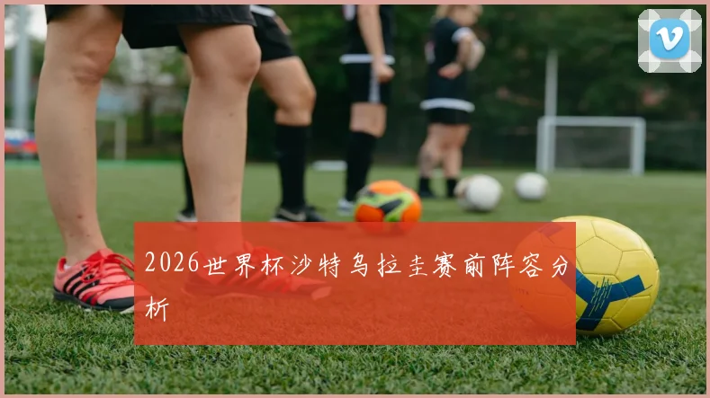 2026世界杯沙特乌拉圭赛前阵容分析