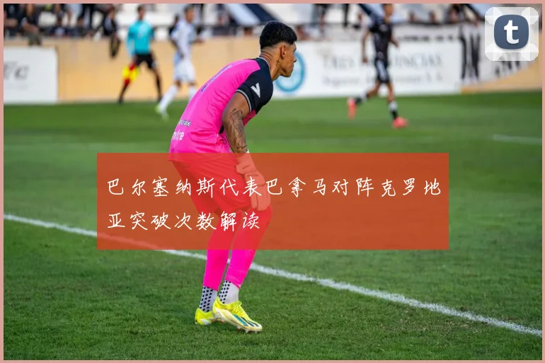 巴尔塞纳斯代表巴拿马对阵克罗地亚突破次数解读