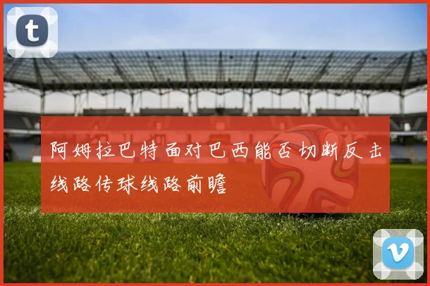 阿姆拉巴特面对巴西能否切断反击线路传球线路前瞻