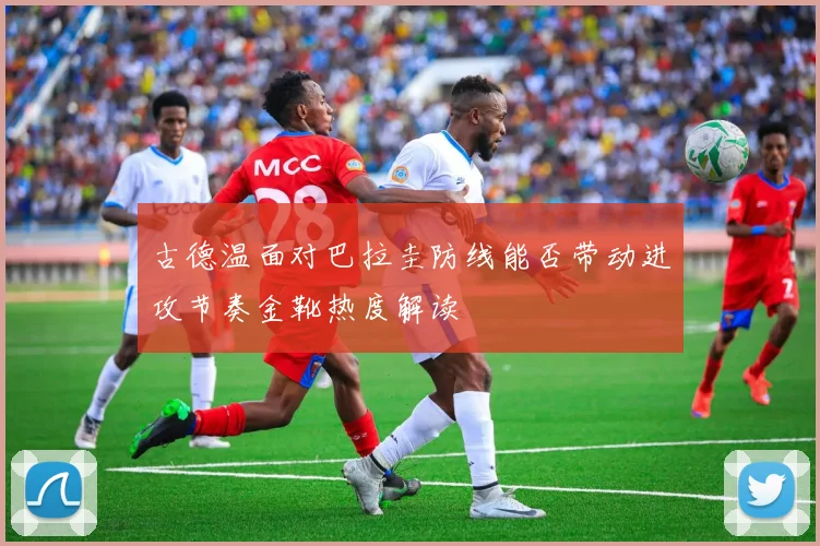 古德温面对巴拉圭防线能否带动进攻节奏金靴热度解读