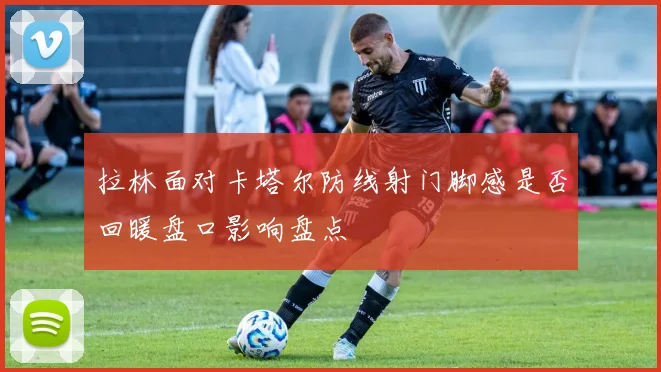 拉林面对卡塔尔防线射门脚感是否回暖盘口影响盘点