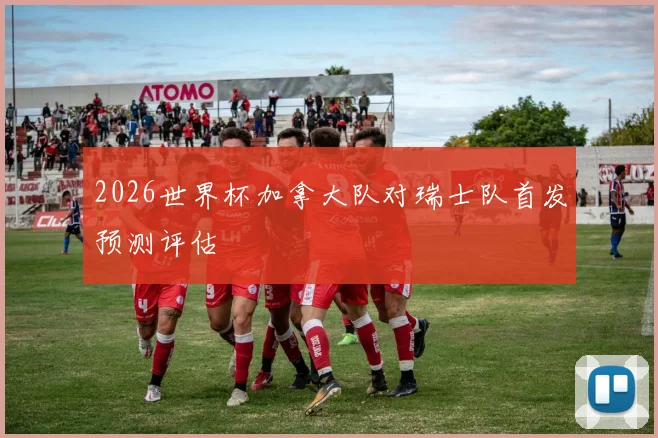 2026世界杯加拿大队对瑞士队首发预测评估