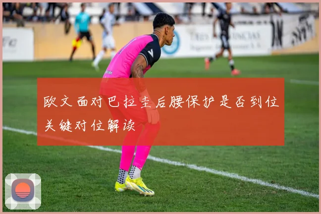 欧文面对巴拉圭后腰保护是否到位关键对位解读