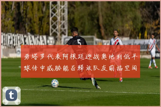 劳塔罗代表阿根廷迎战奥地利低平球传中威胁能否释放队友前插空间