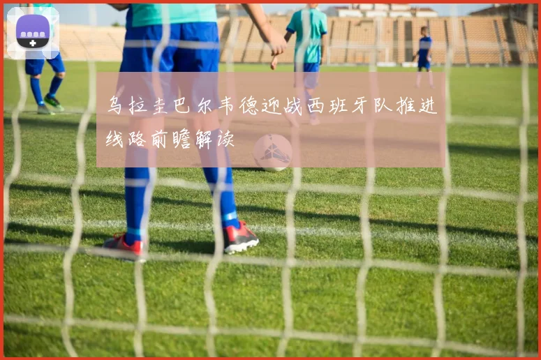乌拉圭巴尔韦德迎战西班牙队推进线路前瞻解读
