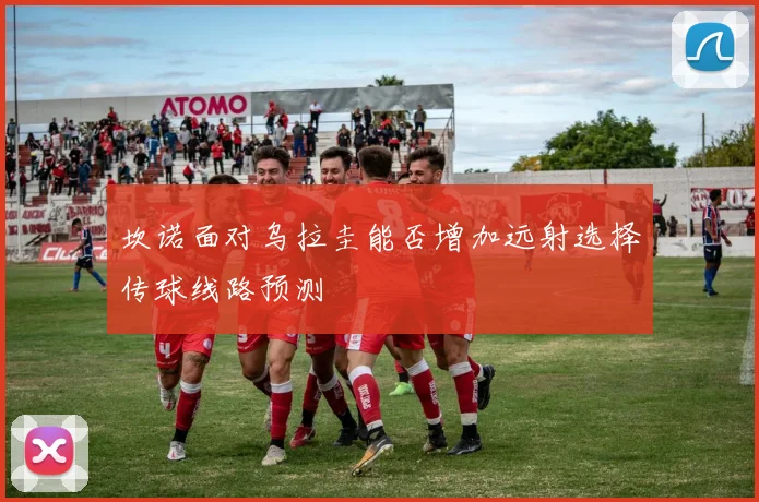坎诺面对乌拉圭能否增加远射选择传球线路预测