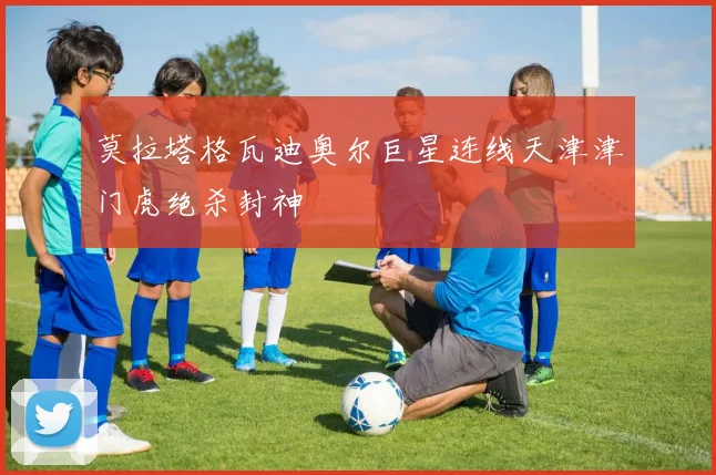 莫拉塔格瓦迪奥尔巨星连线天津津门虎绝杀封神