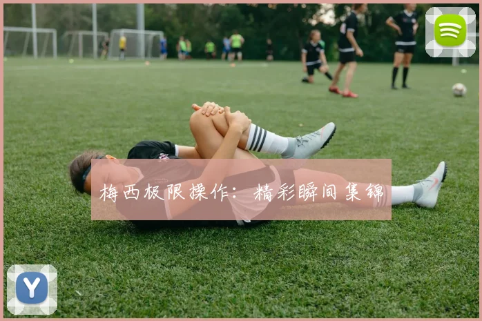 梅西极限操作：精彩瞬间集锦