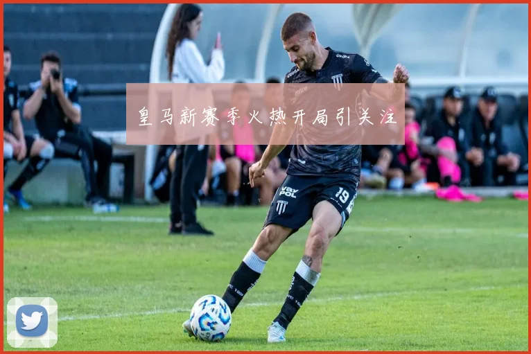 皇马新赛季火热开局引关注