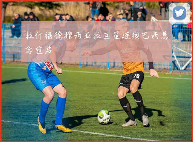 拉什福德穆西亚拉巨星连线巴西悬念重启