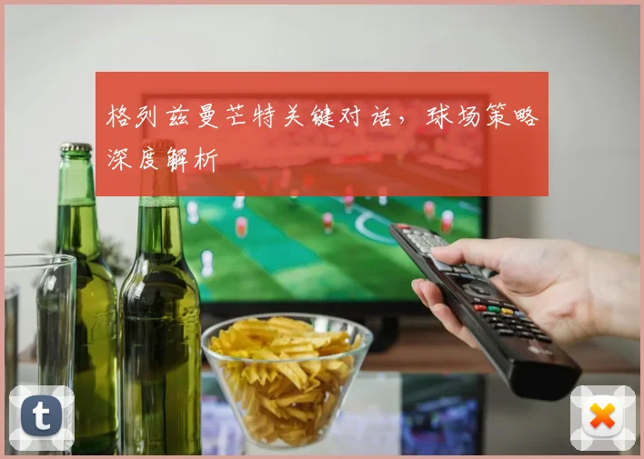 格列兹曼芒特关键对话，球场策略深度解析