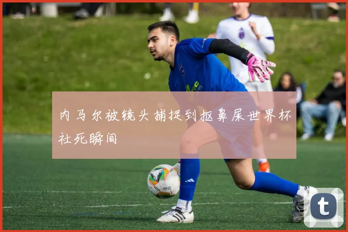 内马尔被镜头捕捉到抠鼻屎世界杯社死瞬间
