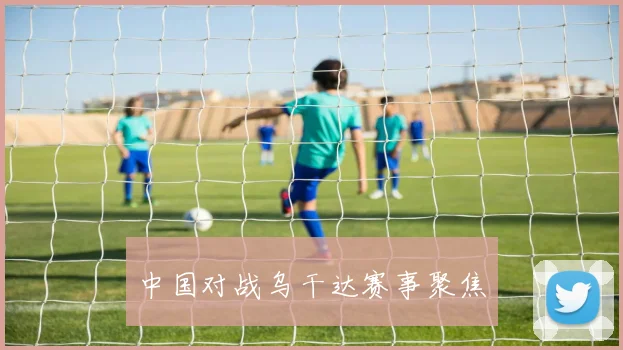 中国对战乌干达赛事聚焦