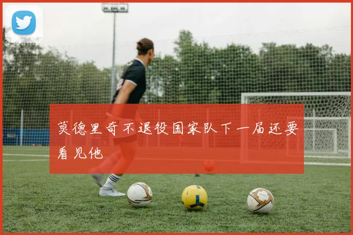 莫德里奇不退役国家队下一届还要看见他