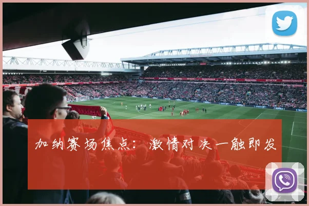 加纳赛场焦点：激情对决一触即发