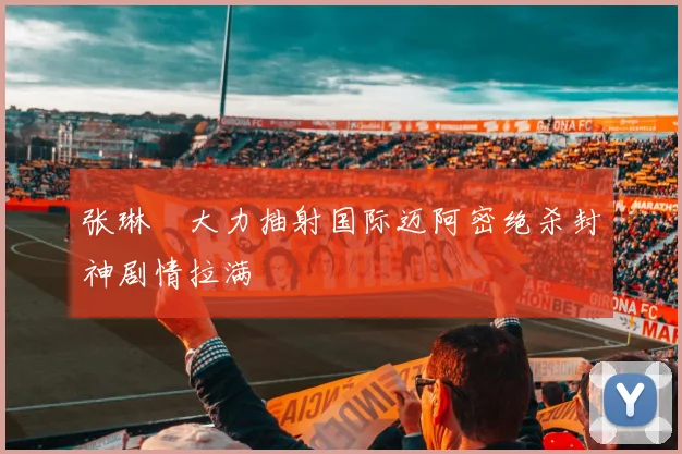 张琳芃大力抽射国际迈阿密绝杀封神剧情拉满