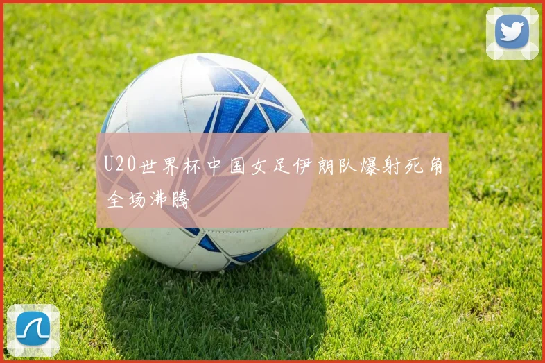 U20世界杯中国女足伊朗队爆射死角全场沸腾