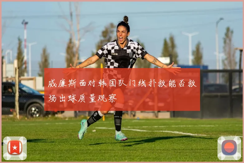 威廉斯面对韩国队门线扑救能否救场出球质量观察