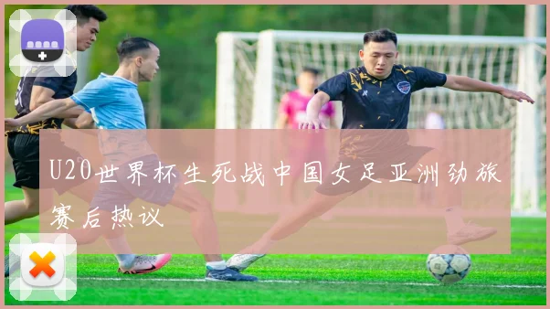 U20世界杯生死战中国女足亚洲劲旅赛后热议