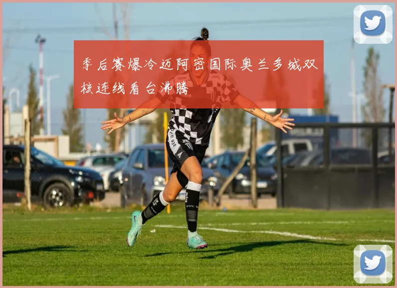 季后赛爆冷迈阿密国际奥兰多城双核连线看台沸腾