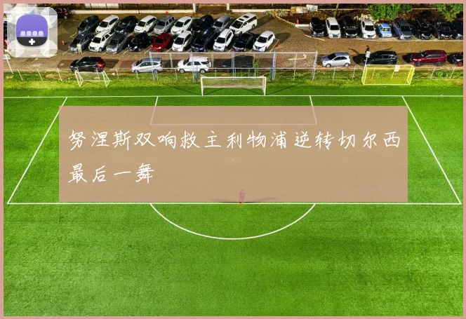 努涅斯双响救主利物浦逆转切尔西最后一舞