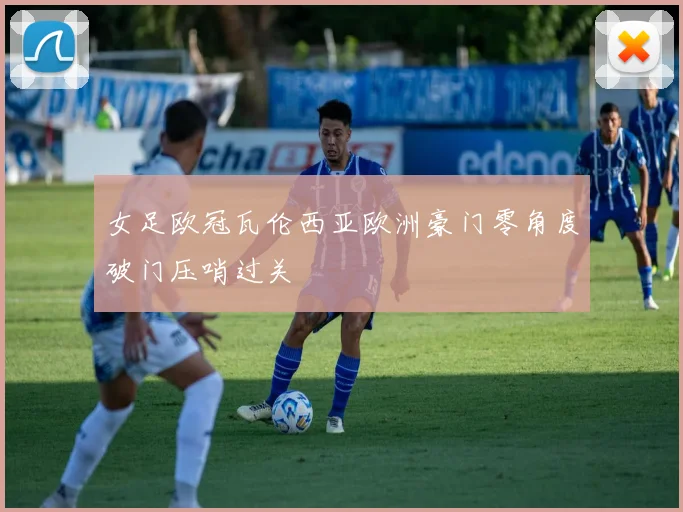 女足欧冠瓦伦西亚欧洲豪门零角度破门压哨过关