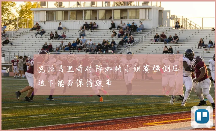 克拉马里奇对阵加纳小组赛强侧压迫下能否保持效率