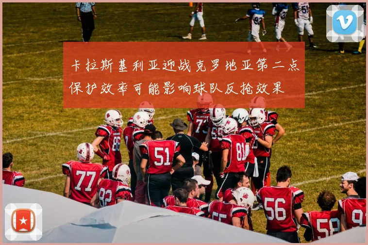 卡拉斯基利亚迎战克罗地亚第二点保护效率可能影响球队反抢效果
