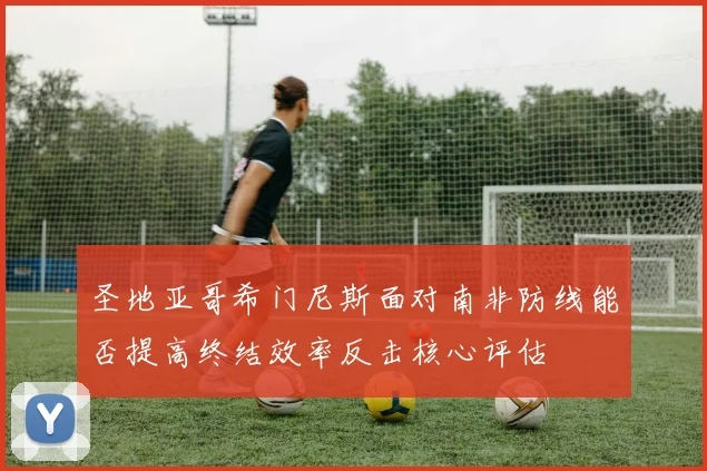 圣地亚哥希门尼斯面对南非防线能否提高终结效率反击核心评估