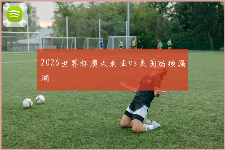 2026世界杯澳大利亚vs美国防线漏洞