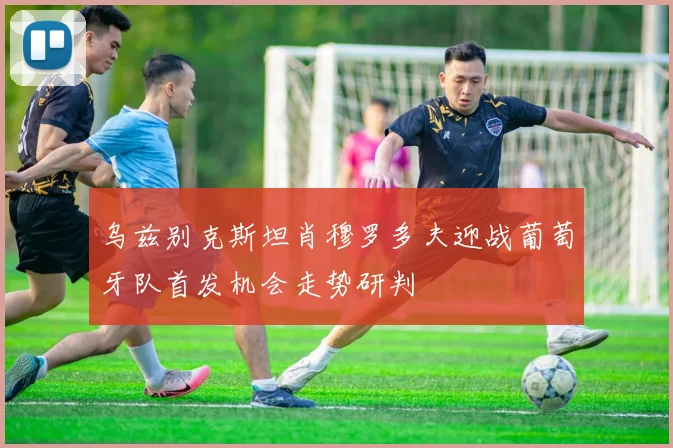 乌兹别克斯坦肖穆罗多夫迎战葡萄牙队首发机会走势研判