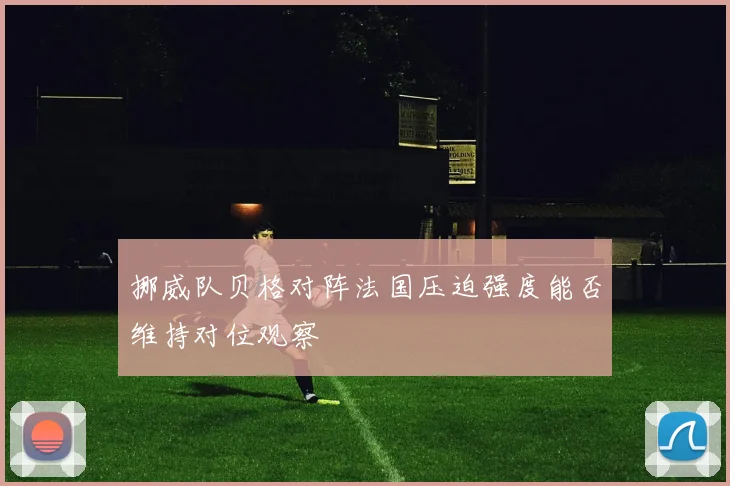 挪威队贝格对阵法国压迫强度能否维持对位观察