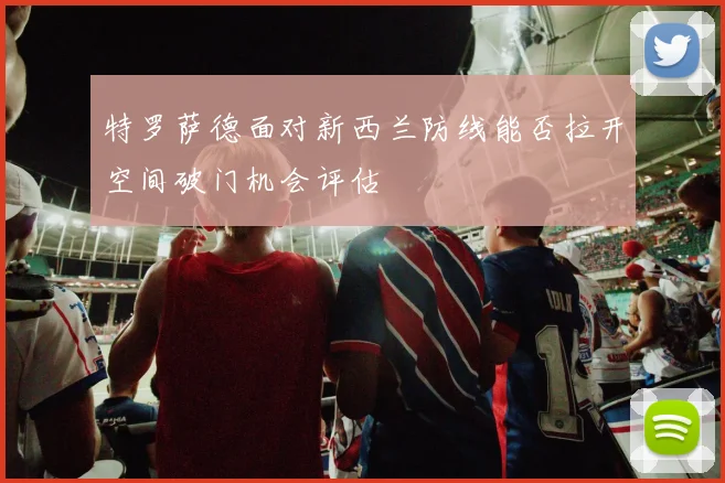 特罗萨德面对新西兰防线能否拉开空间破门机会评估