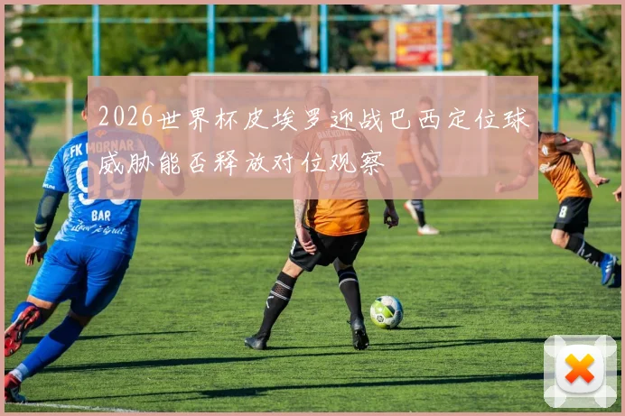 2026世界杯皮埃罗迎战巴西定位球威胁能否释放对位观察
