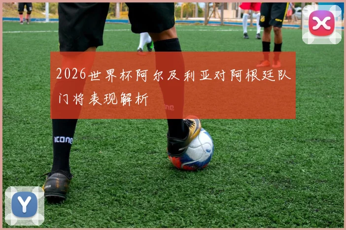 2026世界杯阿尔及利亚对阿根廷队门将表现解析
