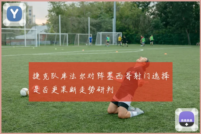 捷克队库法尔对阵墨西哥射门选择是否更果断走势研判
