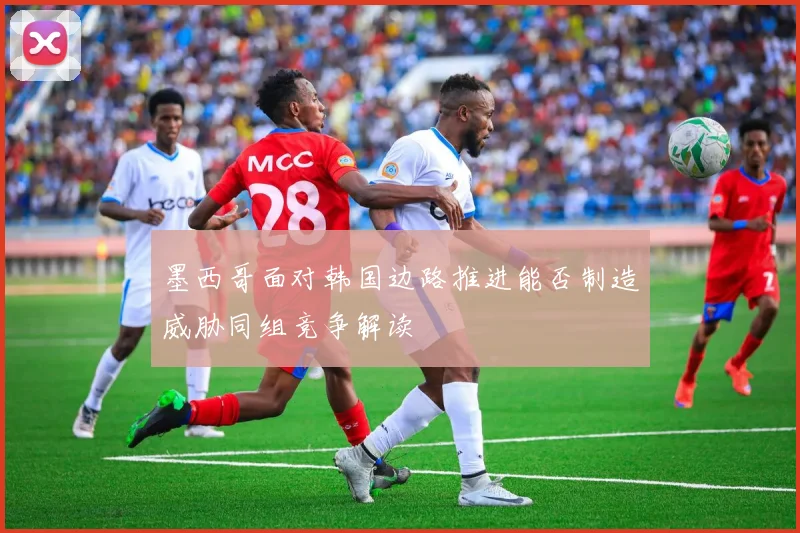墨西哥面对韩国边路推进能否制造威胁同组竞争解读