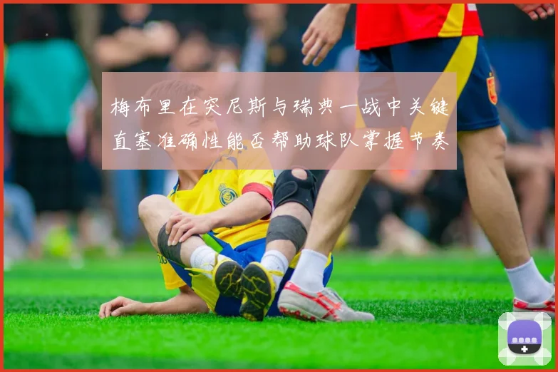 梅布里在突尼斯与瑞典一战中关键直塞准确性能否帮助球队掌握节奏