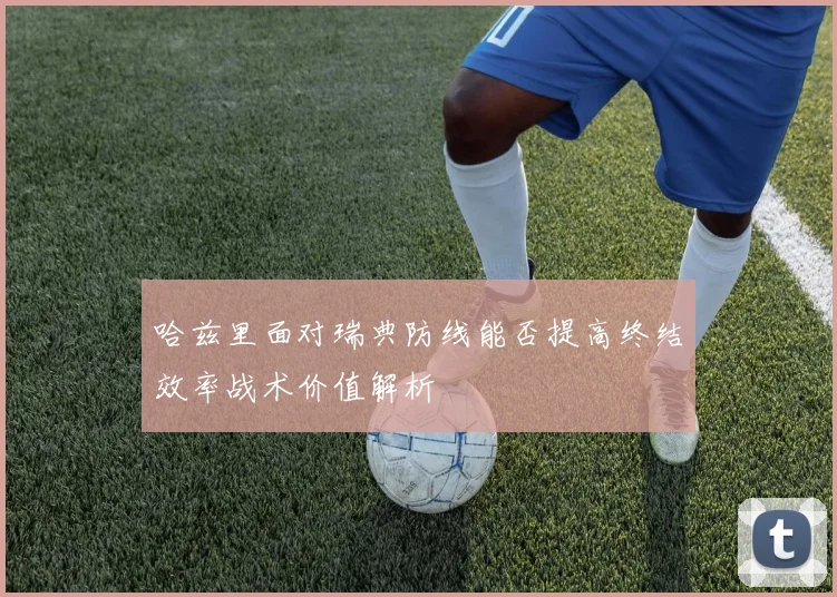 哈兹里面对瑞典防线能否提高终结效率战术价值解析