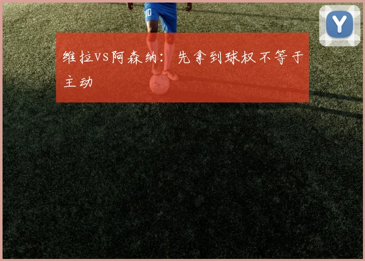 维拉vs阿森纳：先拿到球权不等于主动