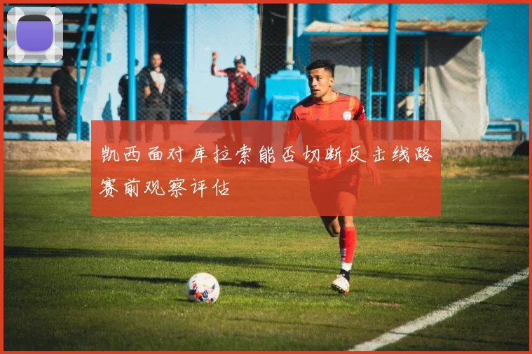 凯西面对库拉索能否切断反击线路赛前观察评估