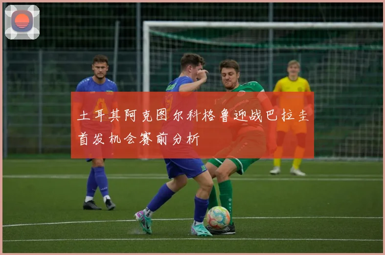 土耳其阿克图尔科格鲁迎战巴拉圭首发机会赛前分析