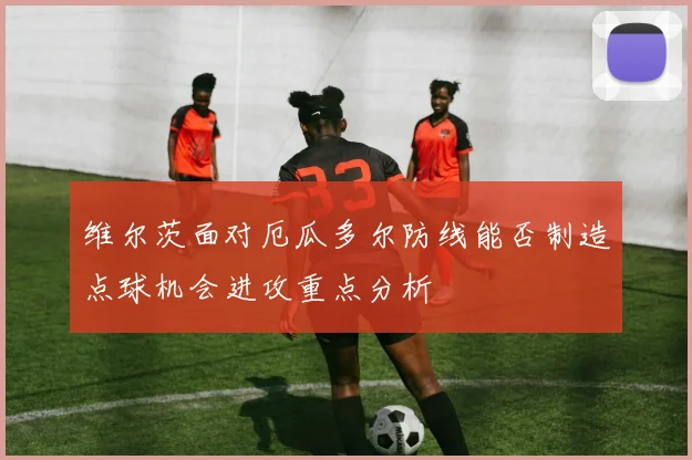 维尔茨面对厄瓜多尔防线能否制造点球机会进攻重点分析