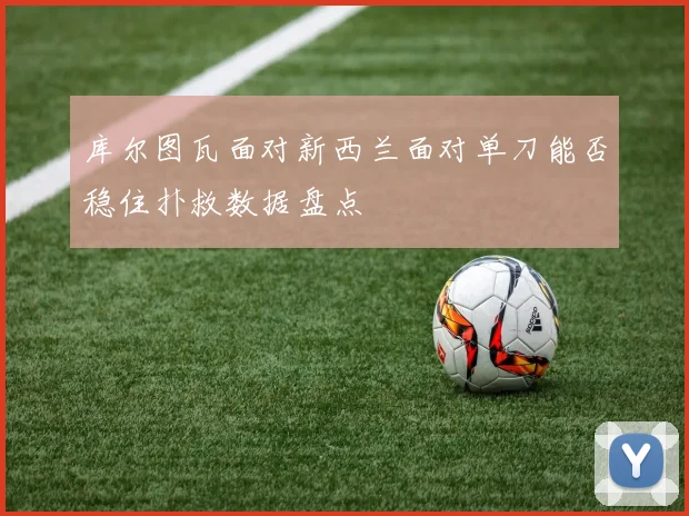 库尔图瓦面对新西兰面对单刀能否稳住扑救数据盘点